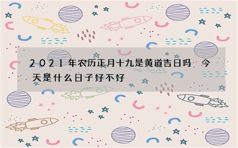 2021年农历正月十九是黄道吉日吗 今天是什么日子好不好